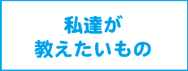 私達が教えたいもの